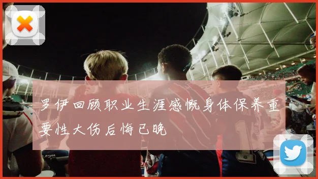 罗伊回顾职业生涯感慨身体保养重要性大伤后悔已晚