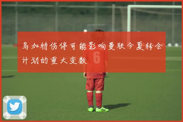 乌加特伤停可能影响曼联今夏转会计划的重大变数