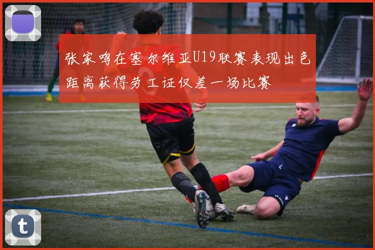 张家鸣在塞尔维亚U19联赛表现出色距离获得劳工证仅差一场比赛