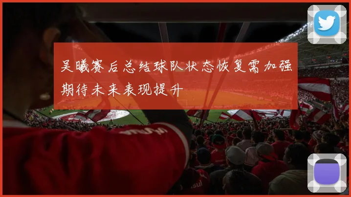 吴曦赛后总结球队状态恢复需加强期待未来表现提升