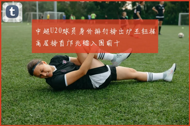 中超U20球员身价排行榜出炉王钰栋高居榜首邝兆镭入围前十