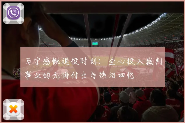 马宁感慨退役时刻：全心投入裁判事业的无悔付出与热泪回忆