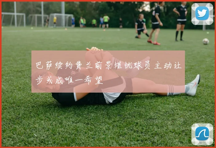 巴萨续约费兰前景堪忧球员主动让步或成唯一希望