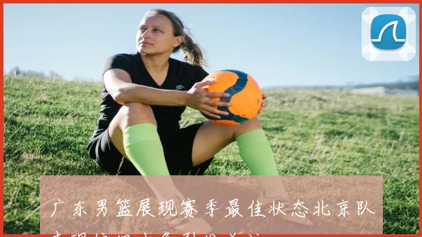 广东男篮展现赛季最佳状态北京队表现依旧出色引发关注