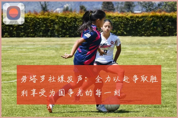 劳塔罗社媒发声：全力以赴争取胜利享受为国争光的每一刻
