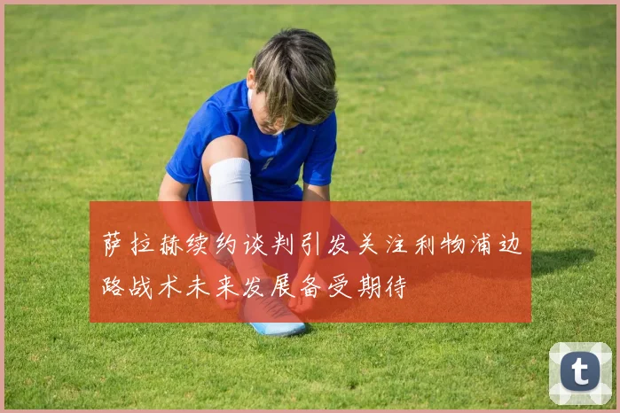 萨拉赫续约谈判引发关注利物浦边路战术未来发展备受期待