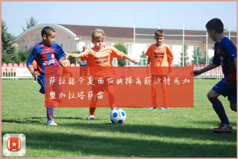 萨拉赫今夏面临抉择高薪沙特或加盟加拉塔萨雷