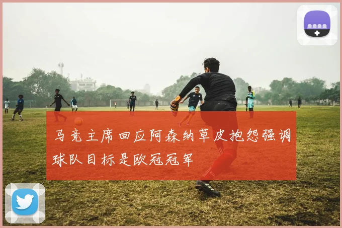 马竞主席回应阿森纳草皮抱怨强调球队目标是欧冠冠军