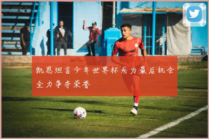 凯恩坦言今年世界杯或为最后机会全力争夺荣誉