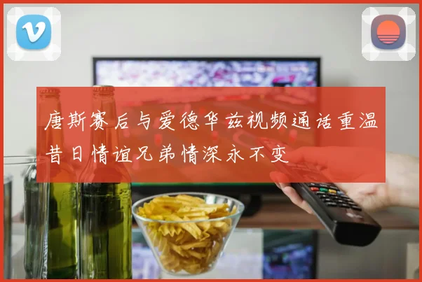 唐斯赛后与爱德华兹视频通话重温昔日情谊兄弟情深永不变