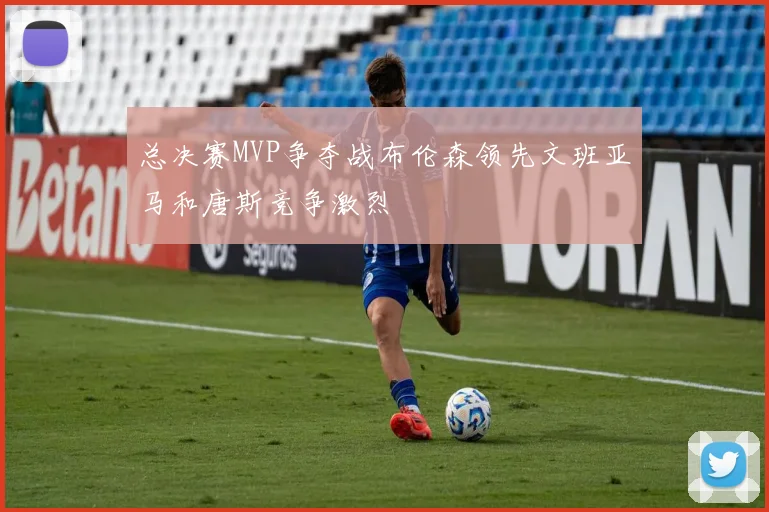 总决赛MVP争夺战布伦森领先文班亚马和唐斯竞争激烈