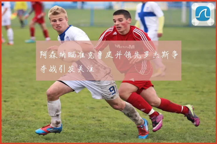 阿森纳瞄准克鲁皮并领先罗杰斯争夺战引发关注