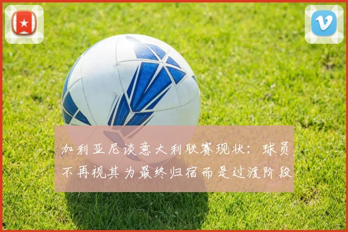 加利亚尼谈意大利联赛现状：球员不再视其为最终归宿而是过渡阶段