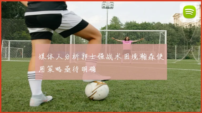 媒体人分析郭士强战术困境瀚森使用策略亟待明确