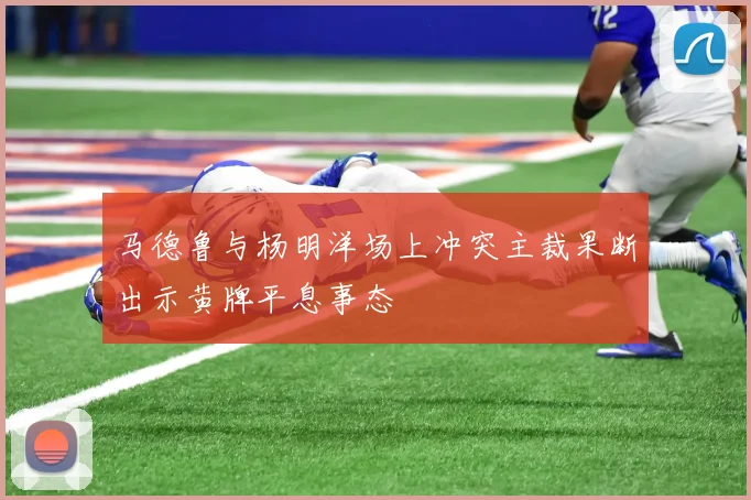 马德鲁与杨明洋场上冲突主裁果断出示黄牌平息事态