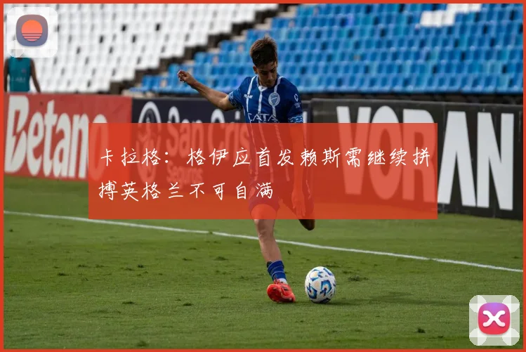 卡拉格：格伊应首发赖斯需继续拼搏英格兰不可自满