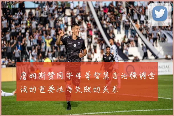 詹姆斯赞同字母哥智慧言论强调尝试的重要性与失败的关系