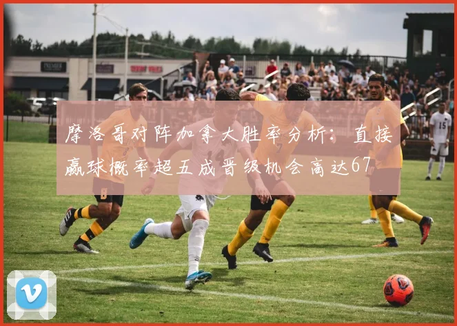 摩洛哥对阵加拿大胜率分析：直接赢球概率超五成晋级机会高达67