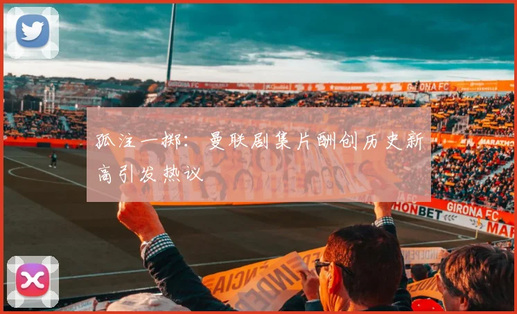 孤注一掷：曼联剧集片酬创历史新高引发热议