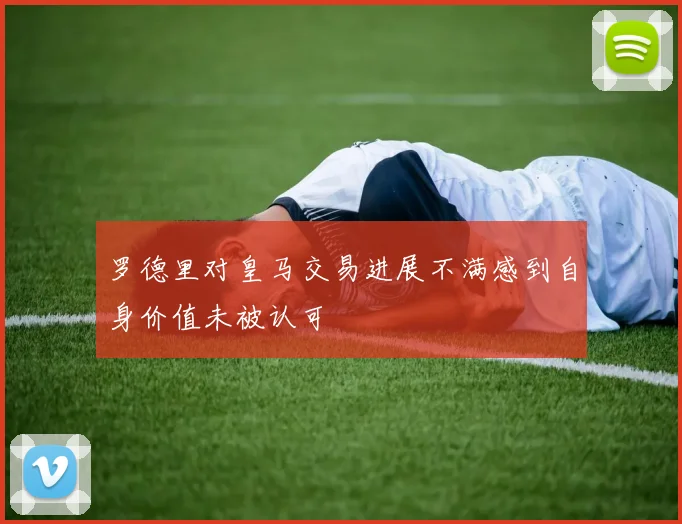 罗德里对皇马交易进展不满感到自身价值未被认可