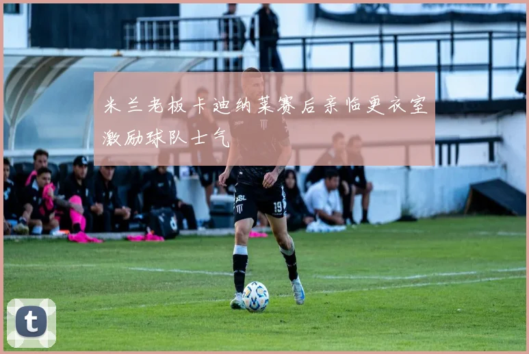 米兰老板卡迪纳莱赛后亲临更衣室激励球队士气
