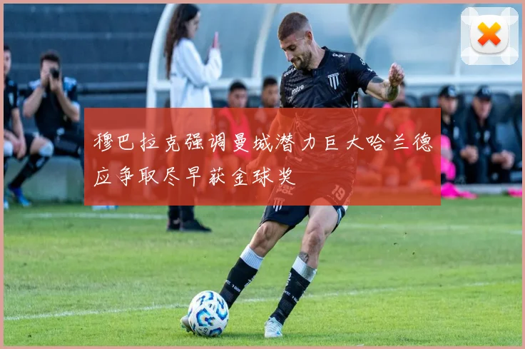 穆巴拉克强调曼城潜力巨大哈兰德应争取尽早获金球奖