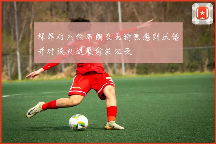 绿军对杰伦布朗交易猜测感到厌倦并对谈判进展愈发沮丧