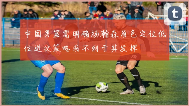 中国男篮需明确杨瀚森角色定位低位进攻策略或不利于其发挥