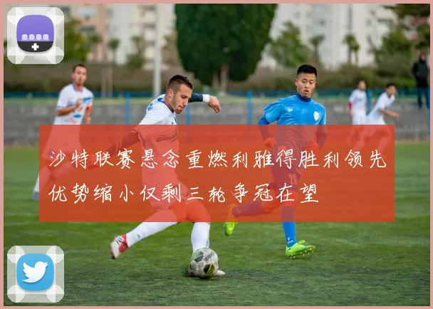 沙特联赛悬念重燃利雅得胜利领先优势缩小仅剩三轮争冠在望