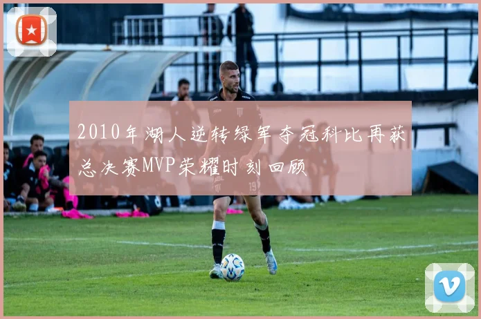 2010年湖人逆转绿军夺冠科比再获总决赛MVP荣耀时刻回顾