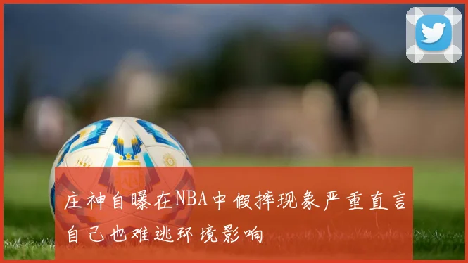 庄神自曝在NBA中假摔现象严重直言自己也难逃环境影响