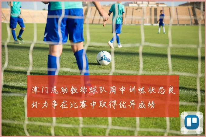 津门虎助教称球队周中训练状态良好力争在比赛中取得优异成绩