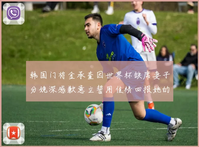 韩国门将金承奎因世界杯缺席妻子分娩深感歉意立誓用佳绩回报她的支持与爱