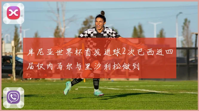 库尼亚世界杯首发进球2次巴西近四届仅内马尔与里沙利松做到