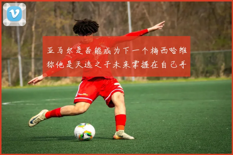 亚马尔是否能成为下一个梅西哈维称他是天选之子未来掌握在自己手中