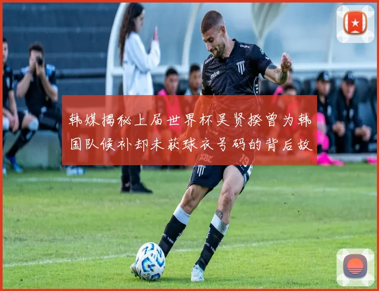 韩媒揭秘上届世界杯吴贤揆曾为韩国队候补却未获球衣号码的背后故事
