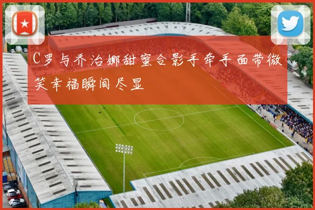 C罗与乔治娜甜蜜合影手牵手面带微笑幸福瞬间尽显