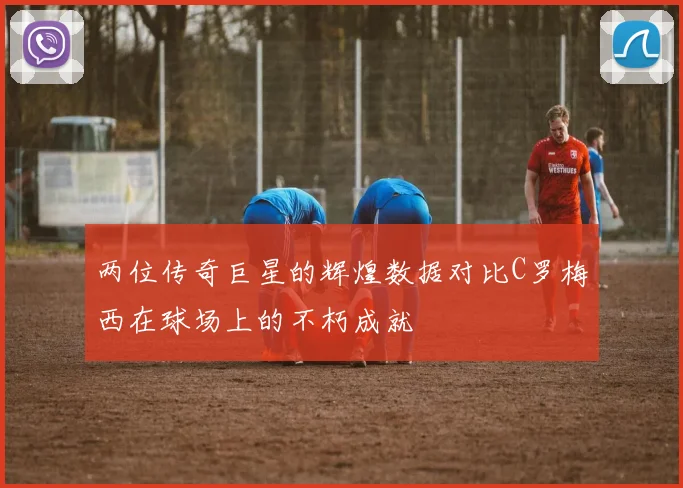 两位传奇巨星的辉煌数据对比C罗梅西在球场上的不朽成就